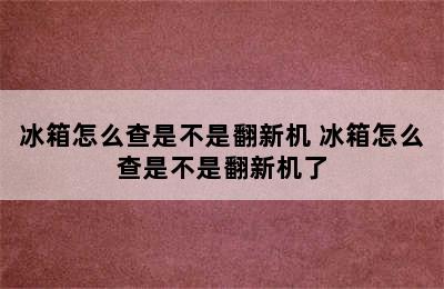 冰箱怎么查是不是翻新机 冰箱怎么查是不是翻新机了